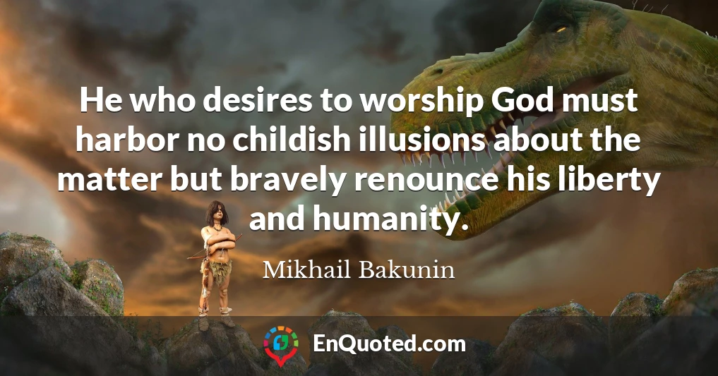 He who desires to worship God must harbor no childish illusions about the matter but bravely renounce his liberty and humanity.