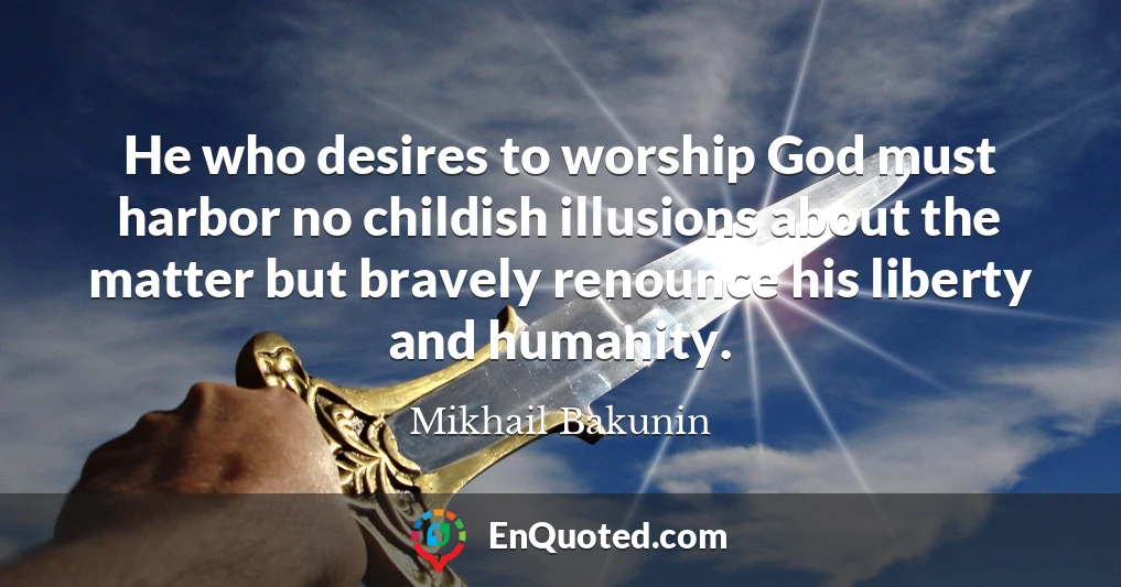 He who desires to worship God must harbor no childish illusions about the matter but bravely renounce his liberty and humanity.