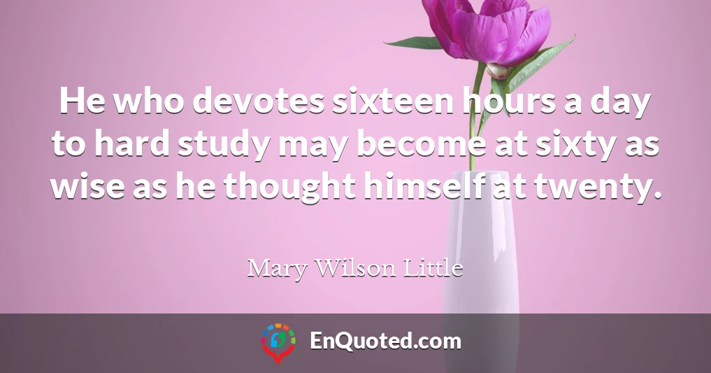 He who devotes sixteen hours a day to hard study may become at sixty as wise as he thought himself at twenty.
