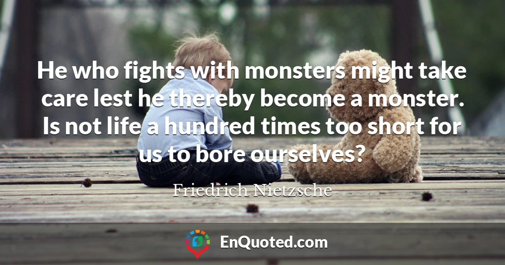 He who fights with monsters might take care lest he thereby become a monster. Is not life a hundred times too short for us to bore ourselves?