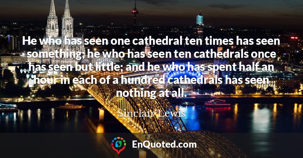 He who has seen one cathedral ten times has seen something; he who has seen ten cathedrals once has seen but little; and he who has spent half an hour in each of a hundred cathedrals has seen nothing at all.