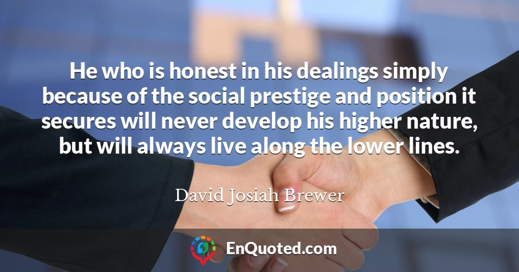 He who is honest in his dealings simply because of the social prestige and position it secures will never develop his higher nature, but will always live along the lower lines.