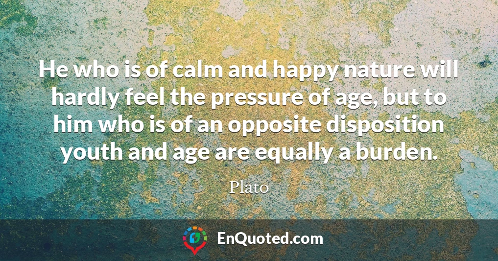 He who is of calm and happy nature will hardly feel the pressure of age, but to him who is of an opposite disposition youth and age are equally a burden.