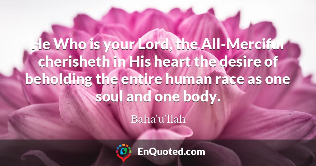 He Who is your Lord, the All-Merciful cherisheth in His heart the desire of beholding the entire human race as one soul and one body.