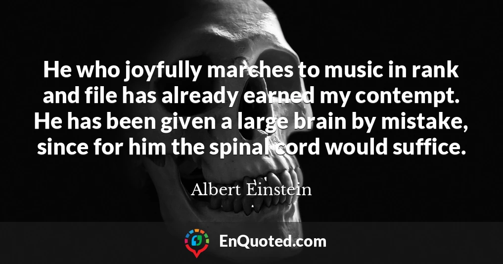 He who joyfully marches to music in rank and file has already earned my contempt. He has been given a large brain by mistake, since for him the spinal cord would suffice.