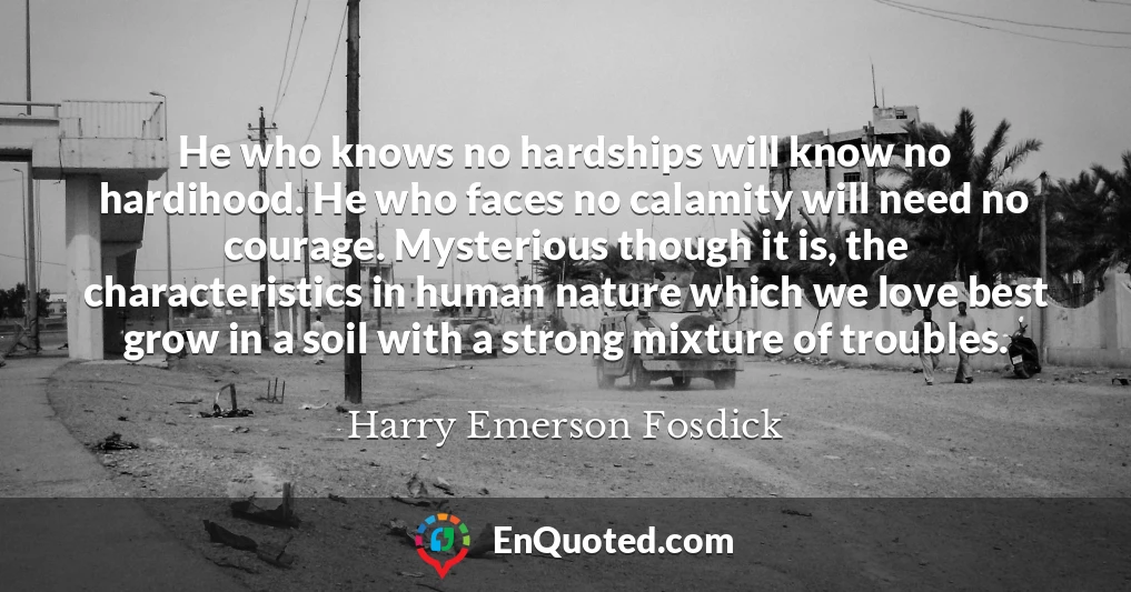 He who knows no hardships will know no hardihood. He who faces no calamity will need no courage. Mysterious though it is, the characteristics in human nature which we love best grow in a soil with a strong mixture of troubles.