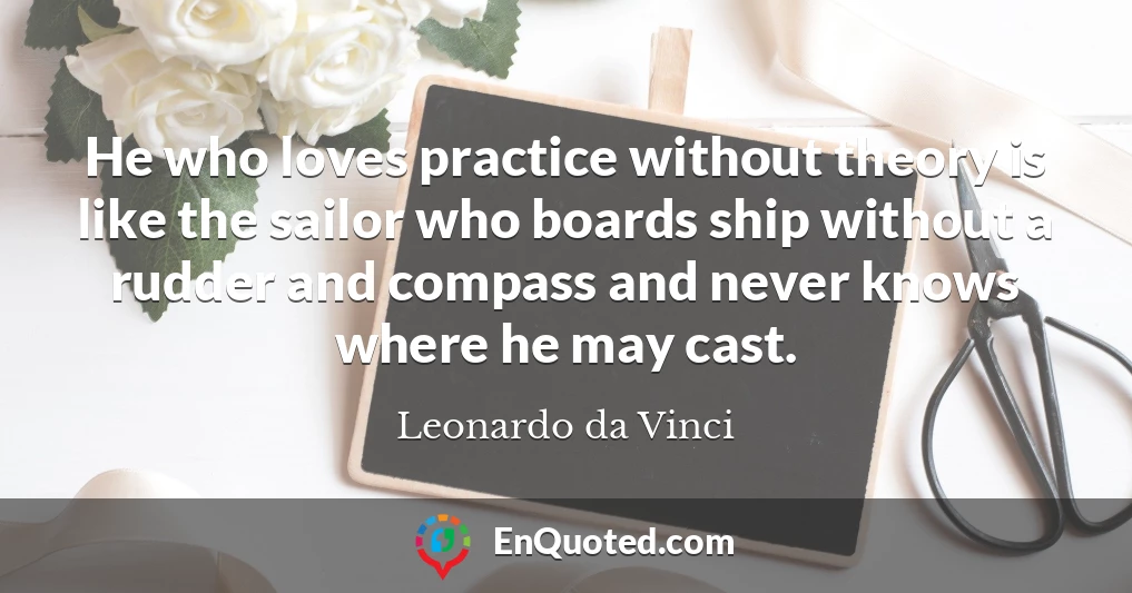 He who loves practice without theory is like the sailor who boards ship without a rudder and compass and never knows where he may cast.