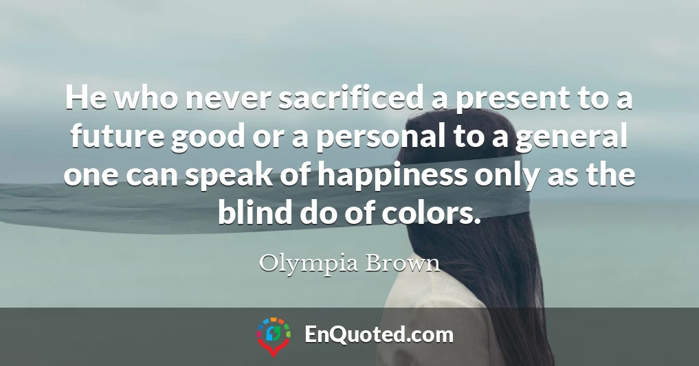 He who never sacrificed a present to a future good or a personal to a general one can speak of happiness only as the blind do of colors.