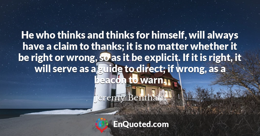 He who thinks and thinks for himself, will always have a claim to thanks; it is no matter whether it be right or wrong, so as it be explicit. If it is right, it will serve as a guide to direct; if wrong, as a beacon to warn.