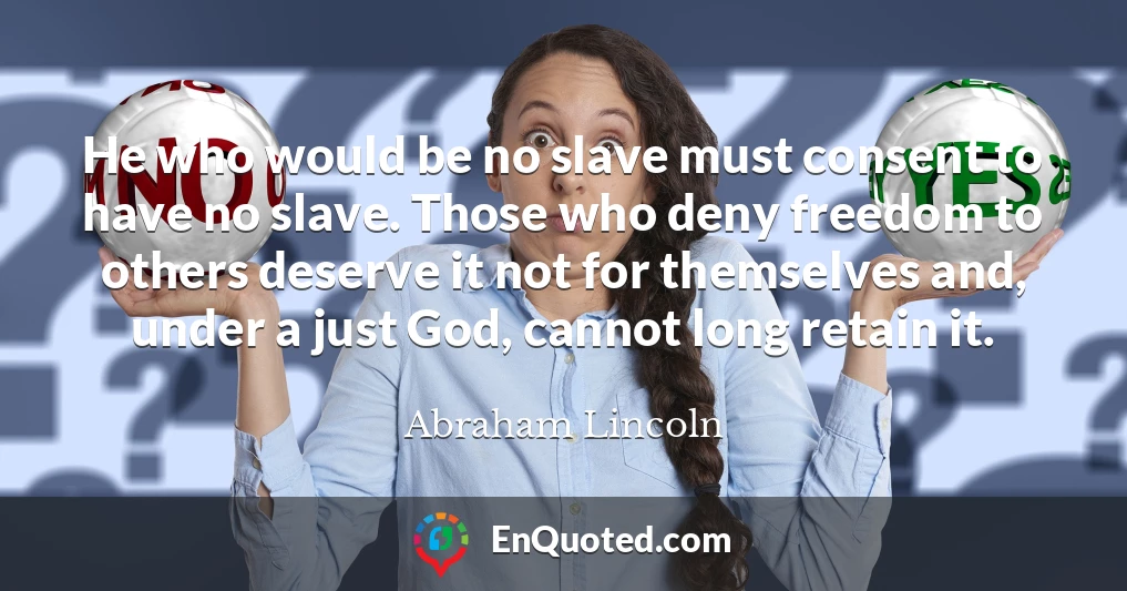He who would be no slave must consent to have no slave. Those who deny freedom to others deserve it not for themselves and, under a just God, cannot long retain it.