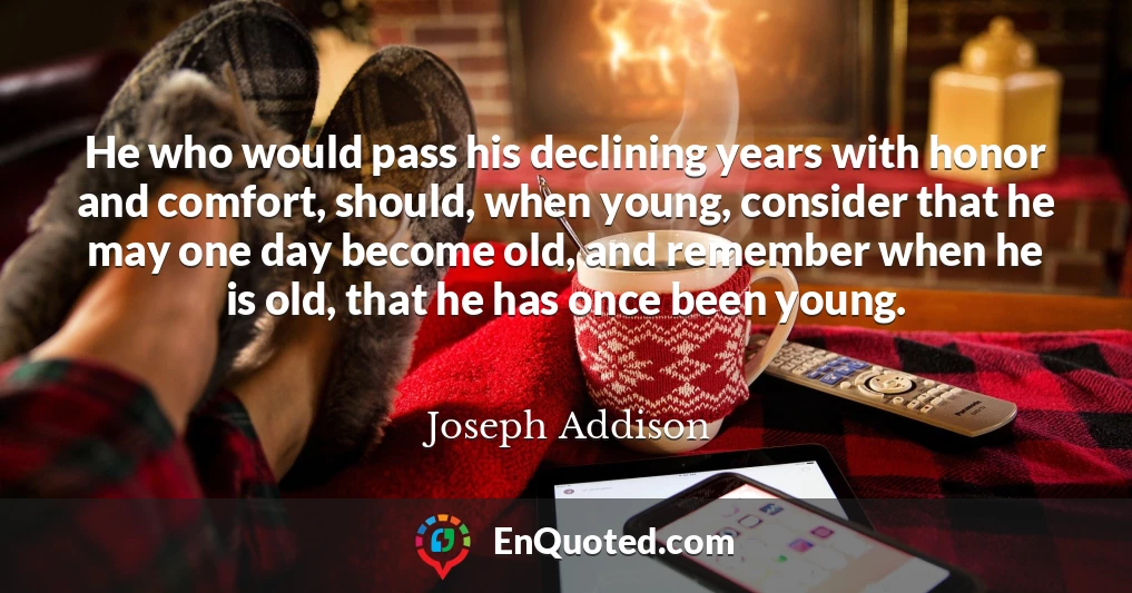 He who would pass his declining years with honor and comfort, should, when young, consider that he may one day become old, and remember when he is old, that he has once been young.