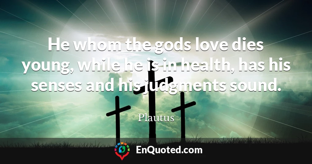 He whom the gods love dies young, while he is in health, has his senses and his judgments sound.