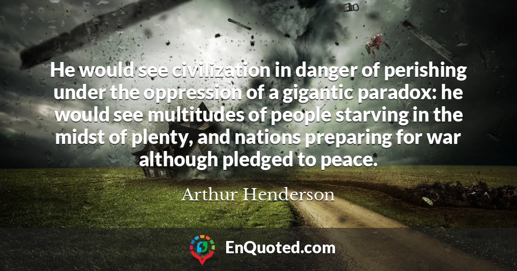 He would see civilization in danger of perishing under the oppression of a gigantic paradox: he would see multitudes of people starving in the midst of plenty, and nations preparing for war although pledged to peace.