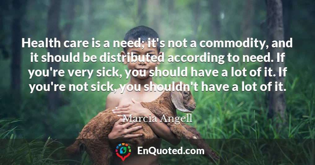 Health care is a need; it's not a commodity, and it should be distributed according to need. If you're very sick, you should have a lot of it. If you're not sick, you shouldn't have a lot of it.
