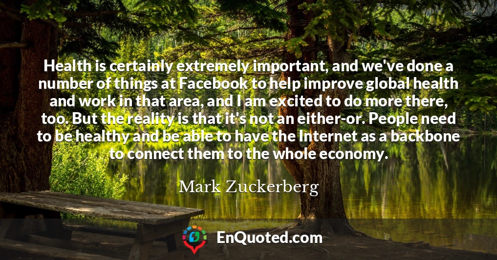 Health is certainly extremely important, and we've done a number of things at Facebook to help improve global health and work in that area, and I am excited to do more there, too. But the reality is that it's not an either-or. People need to be healthy and be able to have the Internet as a backbone to connect them to the whole economy.