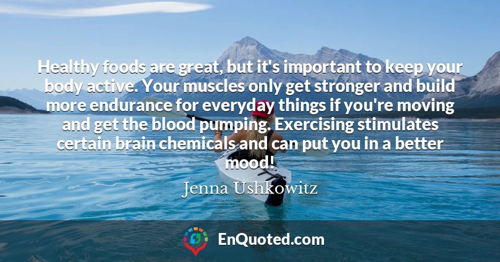 Healthy foods are great, but it's important to keep your body active. Your muscles only get stronger and build more endurance for everyday things if you're moving and get the blood pumping. Exercising stimulates certain brain chemicals and can put you in a better mood!