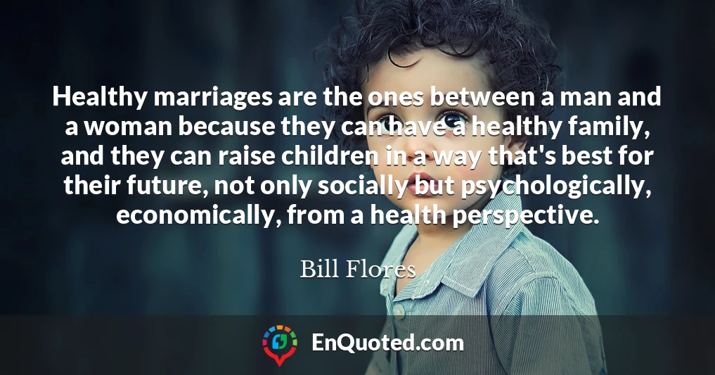 Healthy marriages are the ones between a man and a woman because they can have a healthy family, and they can raise children in a way that's best for their future, not only socially but psychologically, economically, from a health perspective.