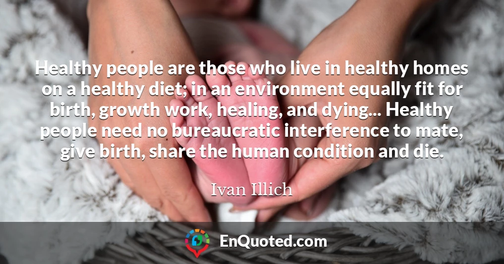 Healthy people are those who live in healthy homes on a healthy diet; in an environment equally fit for birth, growth work, healing, and dying... Healthy people need no bureaucratic interference to mate, give birth, share the human condition and die.