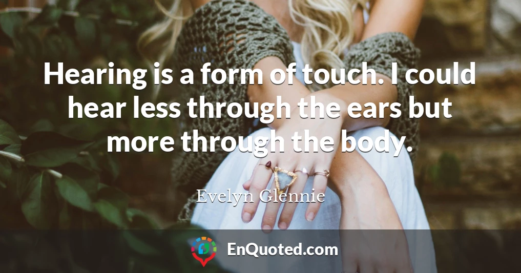 Hearing is a form of touch. I could hear less through the ears but more through the body.