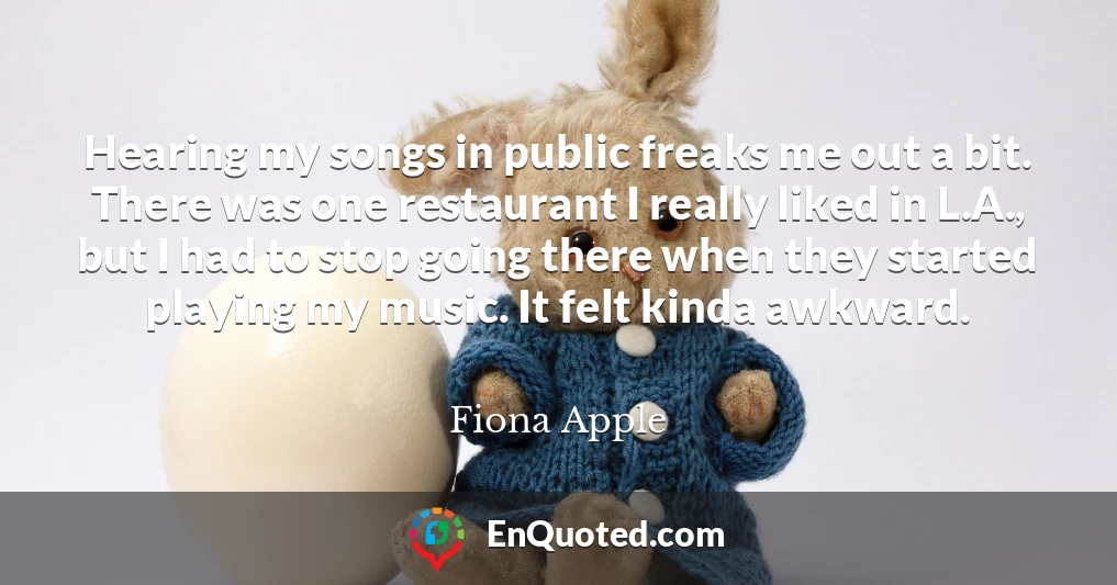 Hearing my songs in public freaks me out a bit. There was one restaurant I really liked in L.A., but I had to stop going there when they started playing my music. It felt kinda awkward.