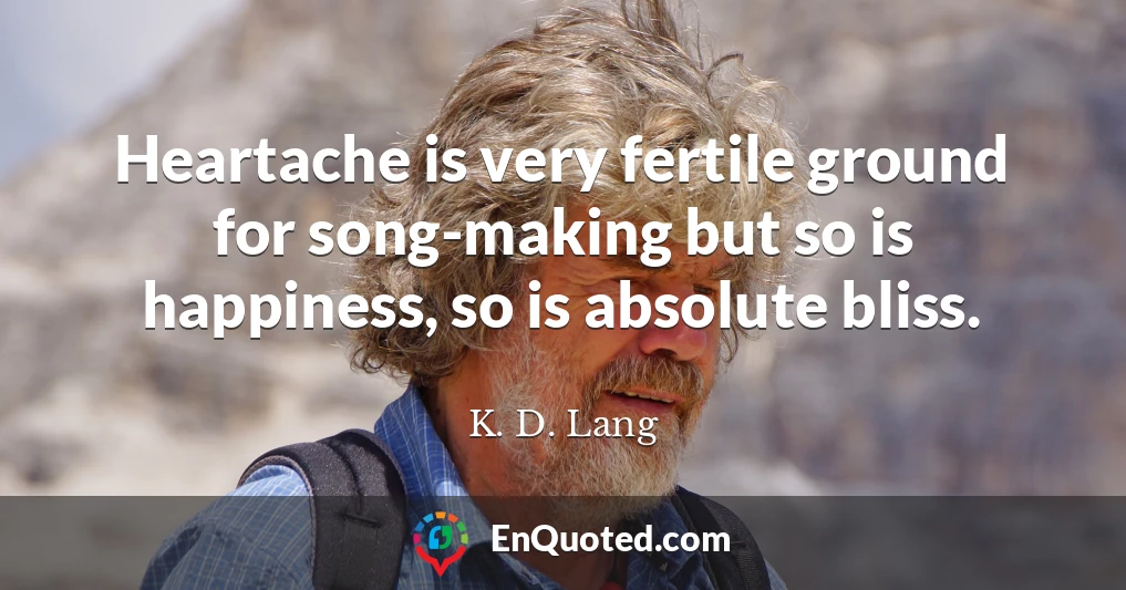 Heartache is very fertile ground for song-making but so is happiness, so is absolute bliss.