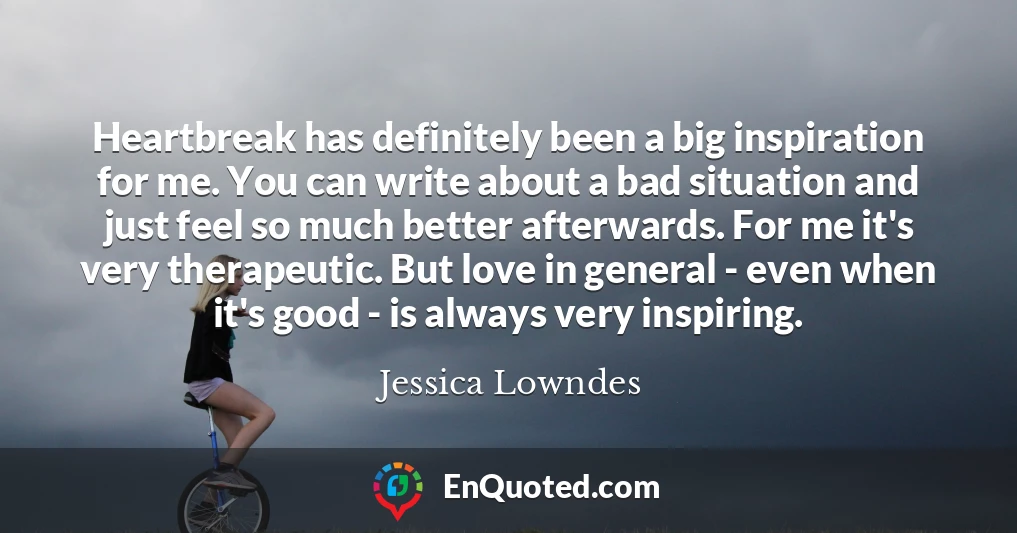 Heartbreak has definitely been a big inspiration for me. You can write about a bad situation and just feel so much better afterwards. For me it's very therapeutic. But love in general - even when it's good - is always very inspiring.