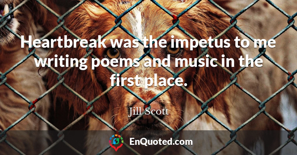 Heartbreak was the impetus to me writing poems and music in the first place.