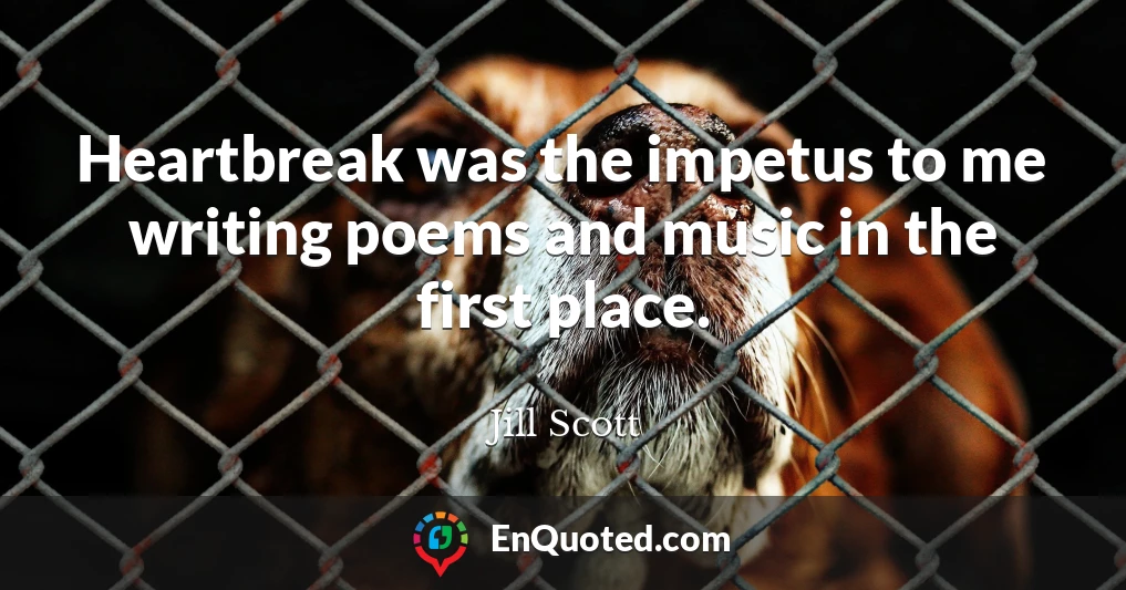 Heartbreak was the impetus to me writing poems and music in the first place.