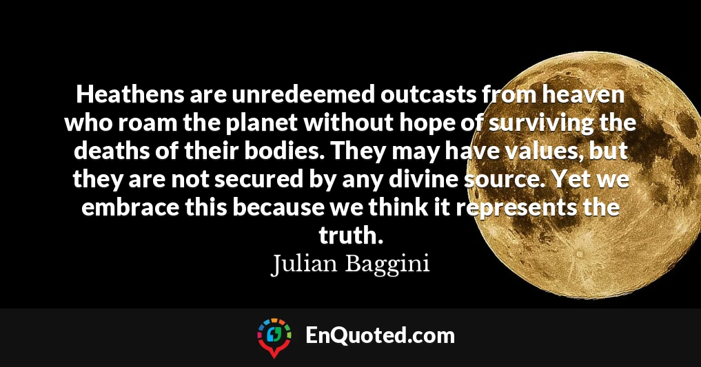 Heathens are unredeemed outcasts from heaven who roam the planet without hope of surviving the deaths of their bodies. They may have values, but they are not secured by any divine source. Yet we embrace this because we think it represents the truth.