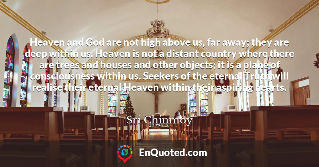 Heaven and God are not high above us, far away; they are deep within us. Heaven is not a distant country where there are trees and houses and other objects; it is a plane of consciousness within us. Seekers of the eternal Truth will realise their eternal Heaven within their aspiring hearts.