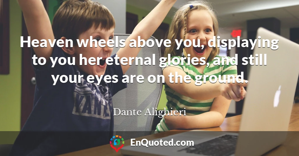 Heaven wheels above you, displaying to you her eternal glories, and still your eyes are on the ground.