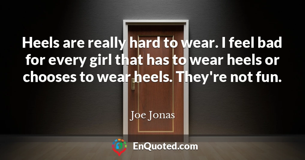Heels are really hard to wear. I feel bad for every girl that has to wear heels or chooses to wear heels. They're not fun.