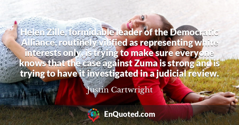 Helen Zille, formidable leader of the Democratic Alliance, routinely vilified as representing white interests only, is trying to make sure everyone knows that the case against Zuma is strong and is trying to have it investigated in a judicial review.