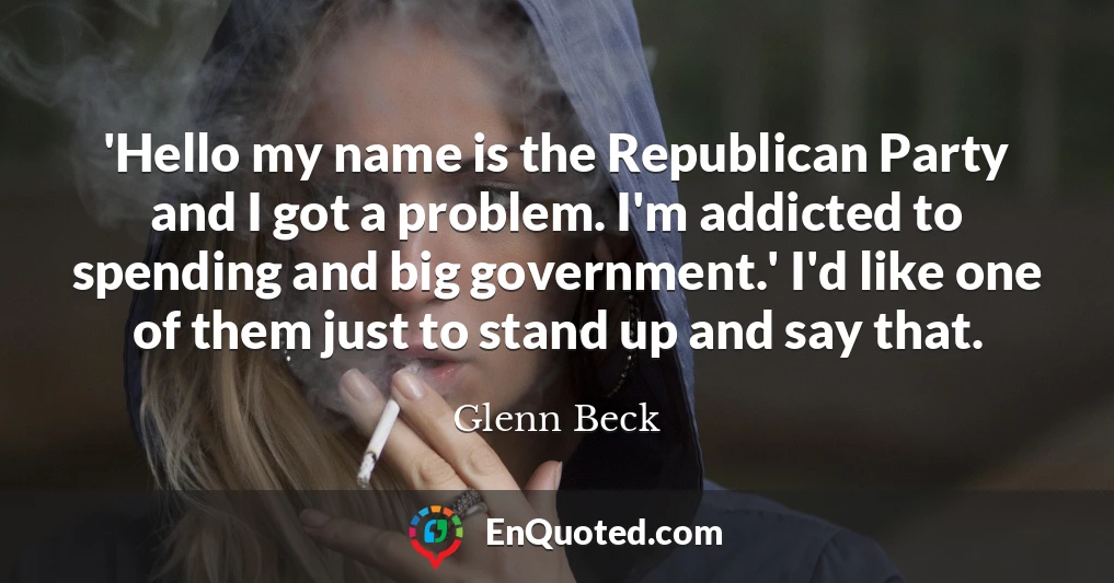 'Hello my name is the Republican Party and I got a problem. I'm addicted to spending and big government.' I'd like one of them just to stand up and say that.