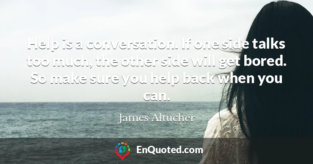 Help is a conversation. If one side talks too much, the other side will get bored. So make sure you help back when you can.
