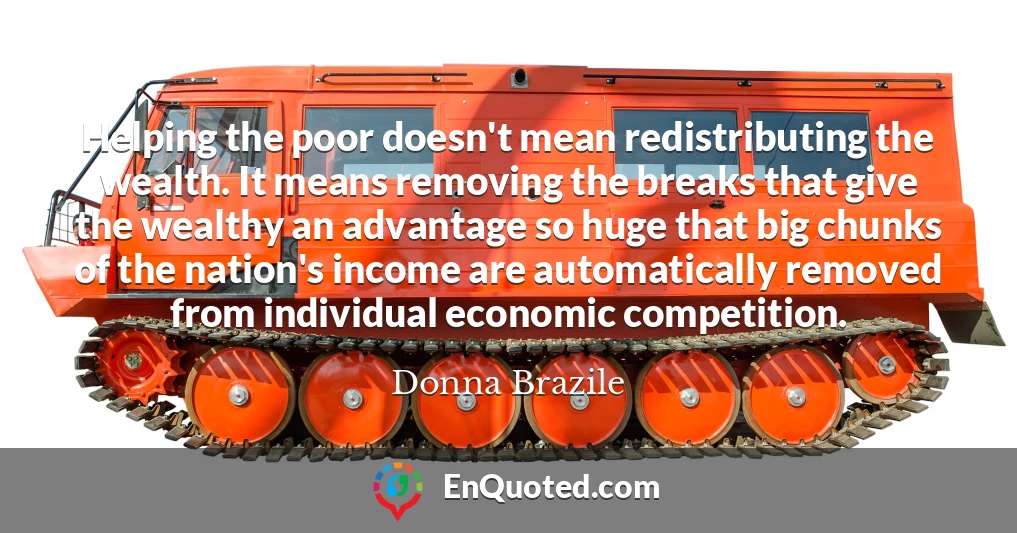 Helping the poor doesn't mean redistributing the wealth. It means removing the breaks that give the wealthy an advantage so huge that big chunks of the nation's income are automatically removed from individual economic competition.