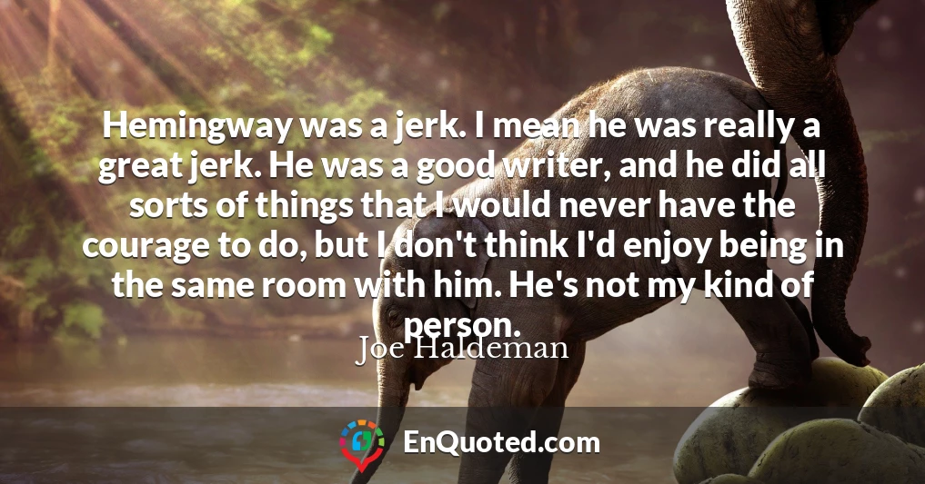 Hemingway was a jerk. I mean he was really a great jerk. He was a good writer, and he did all sorts of things that I would never have the courage to do, but I don't think I'd enjoy being in the same room with him. He's not my kind of person.