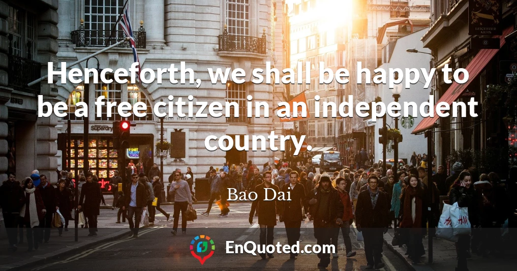 Henceforth, we shall be happy to be a free citizen in an independent country.