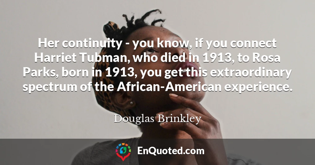 Her continuity - you know, if you connect Harriet Tubman, who died in 1913, to Rosa Parks, born in 1913, you get this extraordinary spectrum of the African-American experience.