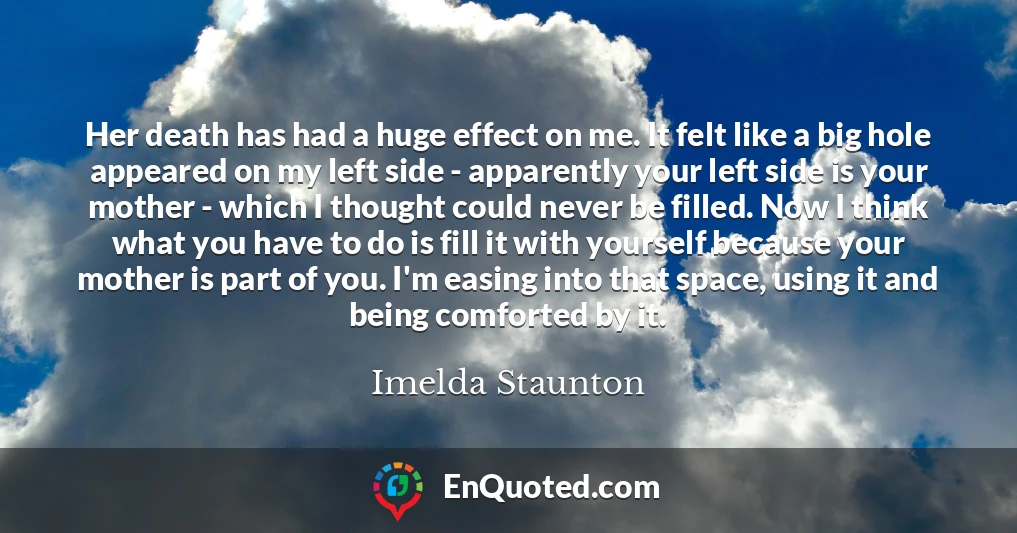 Her death has had a huge effect on me. It felt like a big hole appeared on my left side - apparently your left side is your mother - which I thought could never be filled. Now I think what you have to do is fill it with yourself because your mother is part of you. I'm easing into that space, using it and being comforted by it.