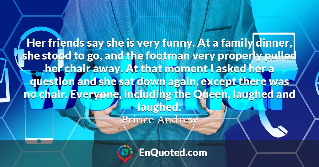 Her friends say she is very funny. At a family dinner, she stood to go, and the footman very properly pulled her chair away. At that moment I asked her a question and she sat down again, except there was no chair. Everyone, including the Queen, laughed and laughed.