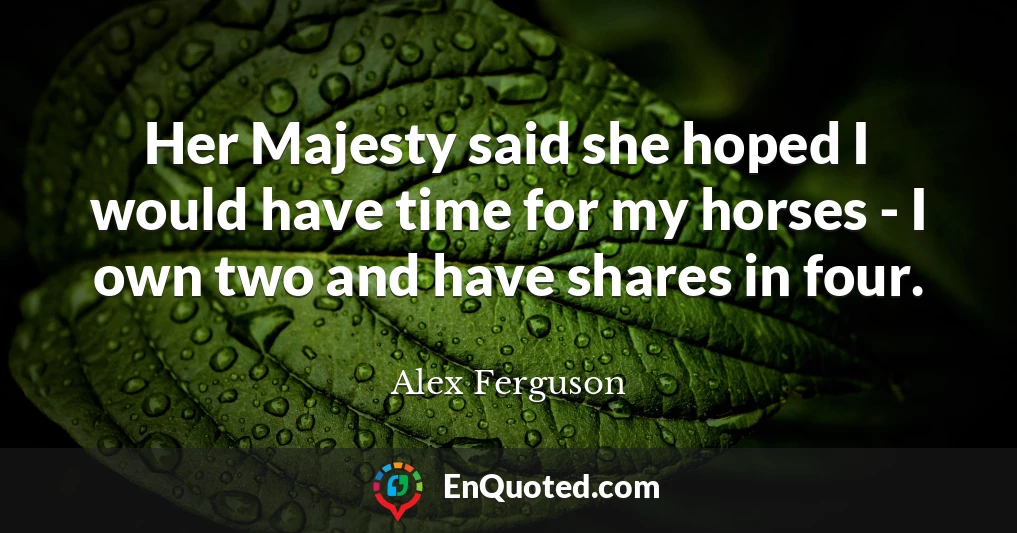 Her Majesty said she hoped I would have time for my horses - I own two and have shares in four.