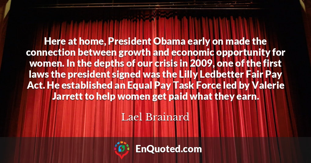 Here at home, President Obama early on made the connection between growth and economic opportunity for women. In the depths of our crisis in 2009, one of the first laws the president signed was the Lilly Ledbetter Fair Pay Act. He established an Equal Pay Task Force led by Valerie Jarrett to help women get paid what they earn.
