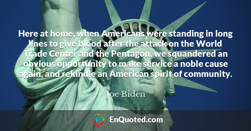 Here at home, when Americans were standing in long lines to give blood after the attack on the World Trade Center and the Pentagon, we squandered an obvious opportunity to make service a noble cause again, and rekindle an American spirit of community.