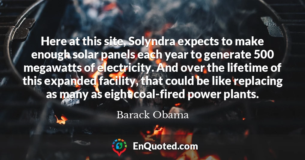 Here at this site, Solyndra expects to make enough solar panels each year to generate 500 megawatts of electricity. And over the lifetime of this expanded facility, that could be like replacing as many as eight coal-fired power plants.