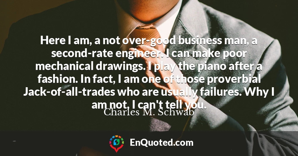 Here I am, a not over-good business man, a second-rate engineer. I can make poor mechanical drawings. I play the piano after a fashion. In fact, I am one of those proverbial Jack-of-all-trades who are usually failures. Why I am not, I can't tell you.