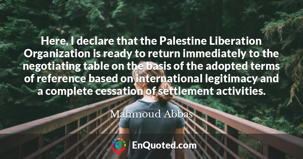 Here, I declare that the Palestine Liberation Organization is ready to return immediately to the negotiating table on the basis of the adopted terms of reference based on international legitimacy and a complete cessation of settlement activities.