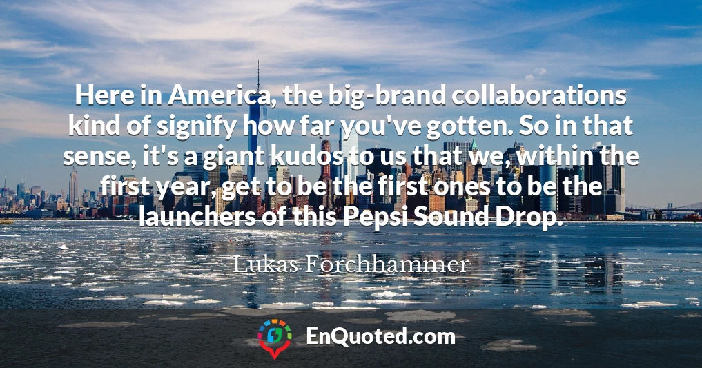 Here in America, the big-brand collaborations kind of signify how far you've gotten. So in that sense, it's a giant kudos to us that we, within the first year, get to be the first ones to be the launchers of this Pepsi Sound Drop.