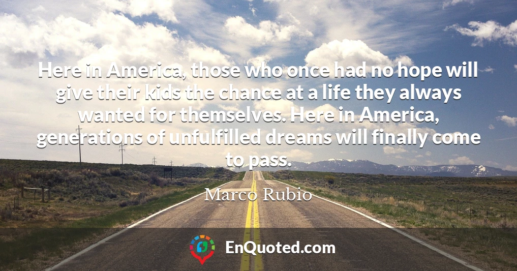 Here in America, those who once had no hope will give their kids the chance at a life they always wanted for themselves. Here in America, generations of unfulfilled dreams will finally come to pass.