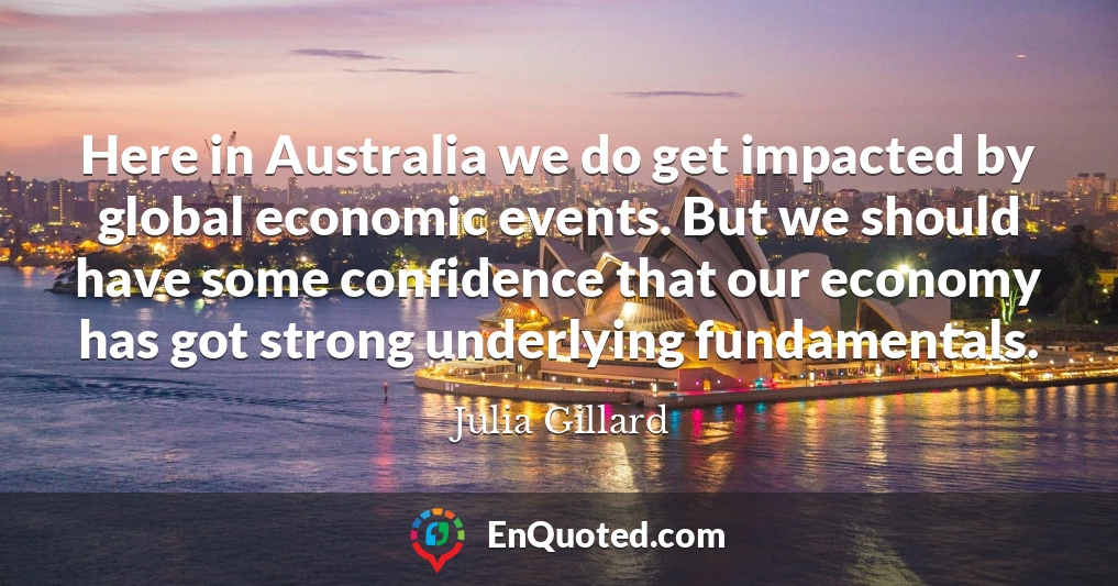 Here in Australia we do get impacted by global economic events. But we should have some confidence that our economy has got strong underlying fundamentals.